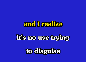 and I realize

It's no use trying

to disguise