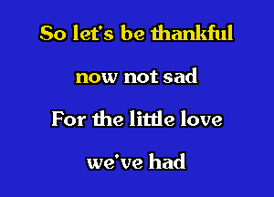 So let's be thankful

now not sad
For the litde love

we've had