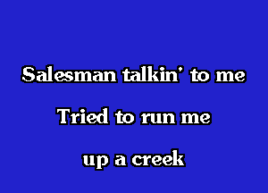 Salesman talkin' to me

Tried to run me

up a creek