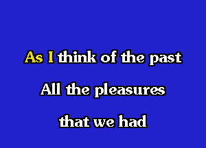 As lthink of the past

All the pleasuras
that we had