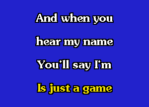 And when you

hear my name

You'll say I'm

15 just a game