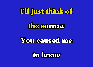 I'll just mink of

the sorrow
You caused me

to know