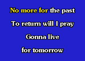 No more for the past

To return will I pray
Gonna live

for tomorrow