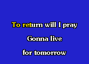 To return will I pray

Gonna live

for tomorrow