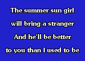 The summer sun girl
will bring a stranger
And he'll be better

to you than I used to be