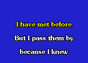 I have met before

But I pass them by

because I knew