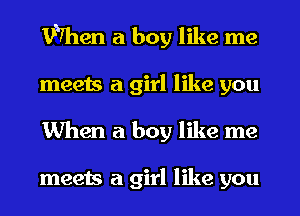 When a boy like me
meets a girl like you
When a boy like me

meets a girl like you