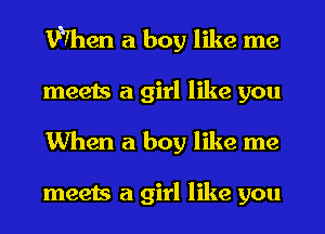 When a boy like me
meets a girl like you
When a boy like me

meets a girl like you