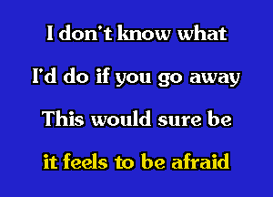 I don't lmow what
I'd do if you go away

This would sure be

it feels to be afraid I