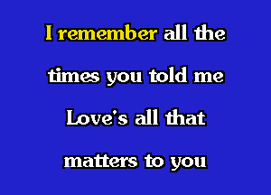 I remember all the

times you told me

Love's all that

matters to you I