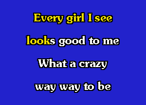 Every girl I see
looks good to me

What a crazy

way way to be