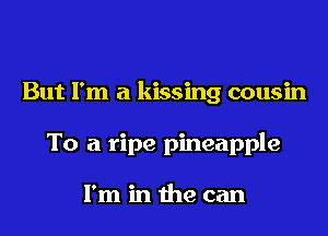 But I'm a kissing cousin

To a ripe pineapple

I'm in the can