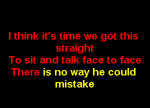 I think it's time we got this
straight.

To sit and talk face to face
There is no way he could
mistake