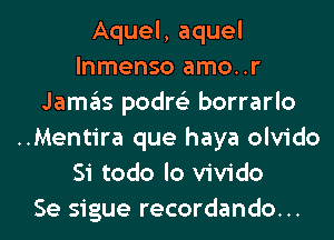 Aquel, aquel
lnmenso amo..r
Jamas podre'z borrarlo
..Mentira que haya olvido
Si todo lo vivido
Se sigue recordando...