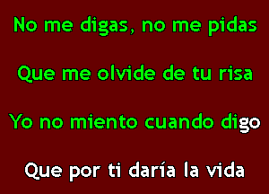 No me digas, no me pidas
Que me olvide de tu risa
Yo no miento cuando digo

Que por ti daria la Vida