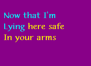 Now that I'm
Lying here safe

In your arms