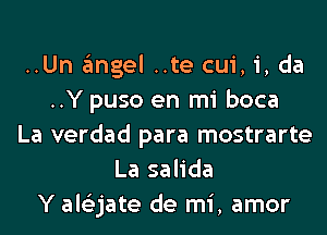 ..Un angel ..te cui, i, da
..Y puso en mi boca
La verdad para mostrarte
La salida
Y ale'zjate de mi, amor