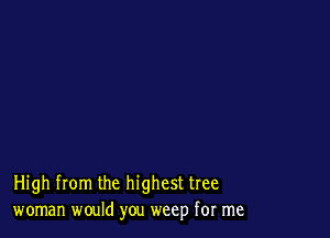 High from the highest tree
woman would you weep for me