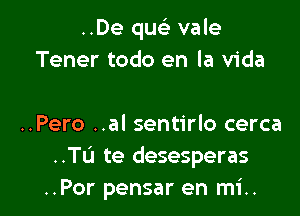 ..De quc vale
Tener todo en la Vida

..Pero ..al sentirlo cerca
..Tu te desesperas
..Por pensar en mi..