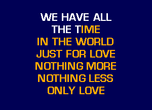 WE HAVE ALL
THE TIME
IN THE WORLD
JUST FOR LOVE
NOTHING MORE
NOTHING LESS

ON LY LOVE l
