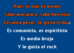 Pues ni mas ni menos
Sabe mecfmica, sabe herreria
Levanta pesas, le gusta el box

Es comunista, es espiritista
Es media bruja

Y le gusta el rock