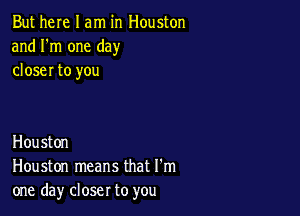 But here I am in Houston
and I'm one day
closer to you

Houston
Houston means that I'm
one day closer to you