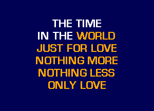 THE TIME
IN THE WORLD
JUST FOR LOVE

NOTHING MORE
NOTHING LESS
ONLY LOVE