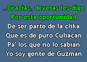 ..Gracias, deveras les digo
Por esta oportunidad
De ser parte de la clika
Que es de puro Culiacgm
Pa' los que no lo sabian
Yo soy gente de Guzmgm