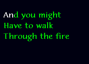 And you might
Have to walk

Through the fire