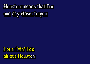 Houston means that I'm
one day closer to you

Fora Iivin' I do
oh but Houston