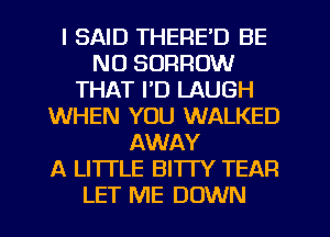 I SAID THERE'D BE
NU BORROW
THAT I'D LAUGH
WHEN YOU WALKED
AWAY
A LITTLE BITTY TEAR
LET ME DOWN