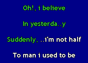 ON, 1' believe

In yesterda..y

Suddenly, ..i'm not half

To man 1' used to be