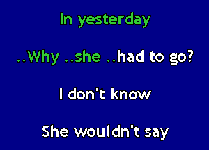 In yesterday
..Why ..she ..had to go?

I don't know

She wouldn't say