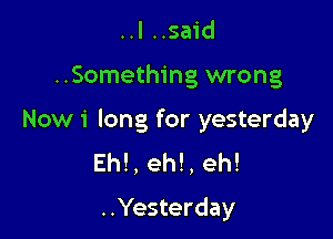 ..I ..said

..Something wrong

Now 1' long for yesterday
Eh! , eh! , eh!
..Yesterday
