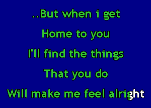 ..But when 1' get
Home to you

I'll find the things

That you do

Will make me feel alright