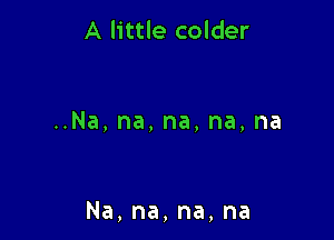 A little colder

Na,na,na,na,na

Na,na,na,na