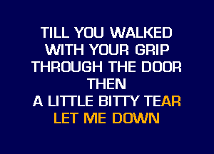 TILL YOU WALKED
WITH YOUR GRIP
THROUGH THE DOOR
THEN
A LITTLE BITTY TEAP.
LET ME DOWN