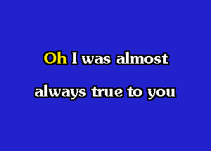 Oh I was almost

always true to you
