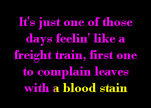 It's just one of those
days feelin' like a
freight train, iirst one

to complain leaves
With a blood stain