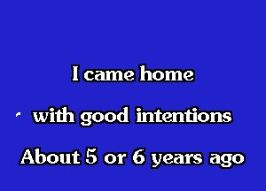 I came home

' with good intentions

About 5 or 6 years ago