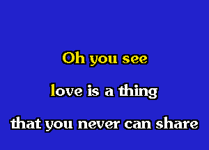 Oh you see

love is a thing

that you never can share