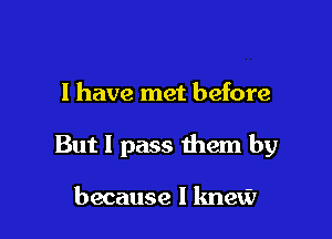 I have met before

But I pass them by

because I knew