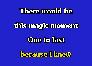 There would be

ibis magic moment

One to last

because I knew I