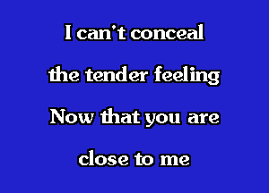 I can't conceal

the tender feeling

Now that you are

close to me