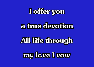I offer you

a true devotion

All life through

my lo we I vow