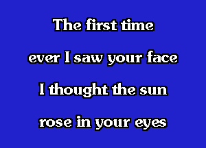 The first time

ever I saw your face

I thought the sun

rose in your eyes