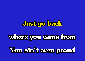 Just go back

where you came from

You ain't even proud