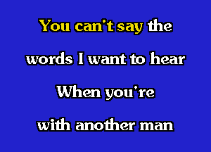 You can't say the
words I want to hear
When you're

with another man