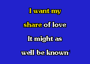 I want my

share of love

It might as

well be known