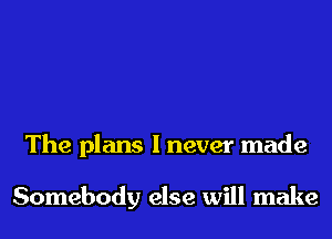 The plans I never made

Somebody else will make